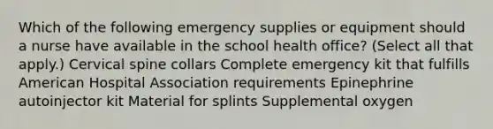 Which of the following emergency supplies or equipment should a nurse have available in the school health office? (Select all that apply.) Cervical spine collars Complete emergency kit that fulfills American Hospital Association requirements Epinephrine autoinjector kit Material for splints Supplemental oxygen