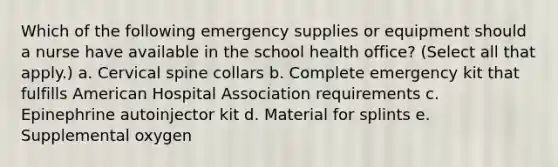 Which of the following emergency supplies or equipment should a nurse have available in the school health office? (Select all that apply.) a. Cervical spine collars b. Complete emergency kit that fulfills American Hospital Association requirements c. Epinephrine autoinjector kit d. Material for splints e. Supplemental oxygen