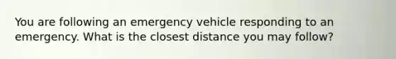 You are following an emergency vehicle responding to an emergency. What is the closest distance you may follow?