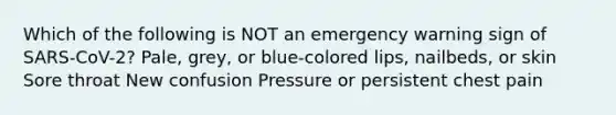 Which of the following is NOT an emergency warning sign of SARS-CoV-2? Pale, grey, or blue-colored lips, nailbeds, or skin Sore throat New confusion Pressure or persistent chest pain