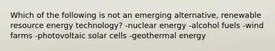 Which of the following is not an emerging alternative, renewable resource energy technology? -nuclear energy -alcohol fuels -wind farms -photovoltaic solar cells -<a href='https://www.questionai.com/knowledge/k0ByJmKmtu-geothermal-energy' class='anchor-knowledge'>geothermal energy</a>