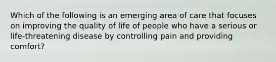 Which of the following is an emerging area of care that focuses on improving the quality of life of people who have a serious or life-threatening disease by controlling pain and providing comfort?