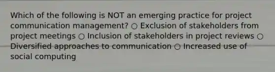 Which of the following is NOT an emerging practice for project communication management? ○ Exclusion of stakeholders from project meetings ○ Inclusion of stakeholders in project reviews ○ Diversified approaches to communication ○ Increased use of social computing