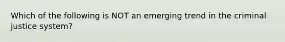 Which of the following is NOT an emerging trend in the criminal justice system?