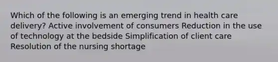 Which of the following is an emerging trend in health care delivery? Active involvement of consumers Reduction in the use of technology at the bedside Simplification of client care Resolution of the nursing shortage