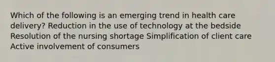 Which of the following is an emerging trend in health care delivery? Reduction in the use of technology at the bedside Resolution of the nursing shortage Simplification of client care Active involvement of consumers