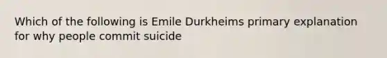 Which of the following is Emile Durkheims primary explanation for why people commit suicide