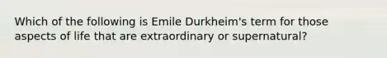 Which of the following is Emile Durkheim's term for those aspects of life that are extraordinary or supernatural?