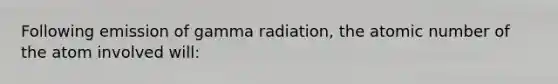 Following emission of gamma radiation, the atomic number of the atom involved will: