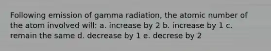 Following emission of gamma radiation, the atomic number of the atom involved will: a. increase by 2 b. increase by 1 c. remain the same d. decrease by 1 e. decrese by 2