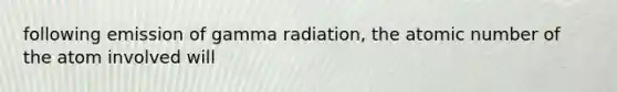 following emission of gamma radiation, the atomic number of the atom involved will