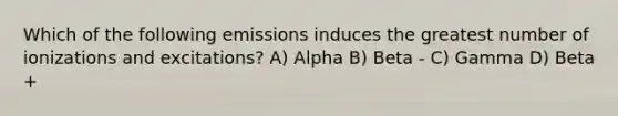 Which of the following emissions induces the greatest number of ionizations and excitations? A) Alpha B) Beta - C) Gamma D) Beta +