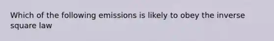 Which of the following emissions is likely to obey the inverse square law