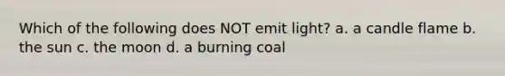 Which of the following does NOT emit light? a. a candle flame b. the sun c. the moon d. a burning coal