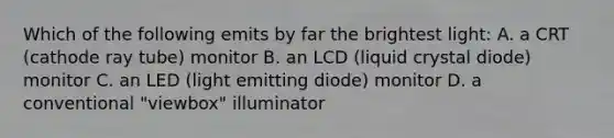 Which of the following emits by far the brightest light: A. a CRT (cathode ray tube) monitor B. an LCD (liquid crystal diode) monitor C. an LED (light emitting diode) monitor D. a conventional "viewbox" illuminator