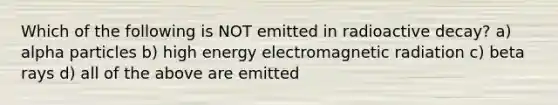 Which of the following is NOT emitted in radioactive decay? a) alpha particles b) high energy electromagnetic radiation c) beta rays d) all of the above are emitted