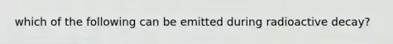 which of the following can be emitted during radioactive decay?