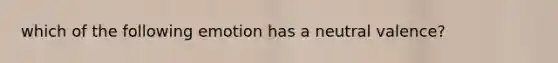 which of the following emotion has a neutral valence?