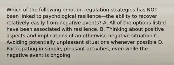 Which of the following emotion regulation strategies has NOT been linked to psychological resilience—the ability to recover relatively easily from negative events? A. All of the options listed have been associated with resilience. B. Thinking about positive aspects and implications of an otherwise negative situation C. Avoiding potentially unpleasant situations whenever possible D. Participating in simple, pleasant activities, even while the negative event is ongoing