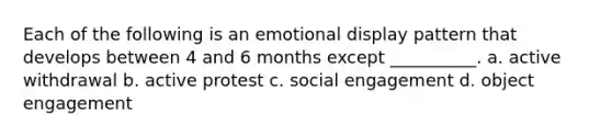 Each of the following is an emotional display pattern that develops between 4 and 6 months except __________. a. active withdrawal b. active protest c. social engagement d. object engagement