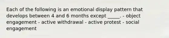 Each of the following is an emotional display pattern that develops between 4 and 6 months except _____. - object engagement - active withdrawal - active protest - social engagement