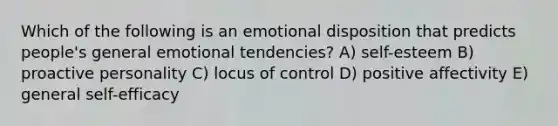 Which of the following is an emotional disposition that predicts people's general emotional tendencies? A) self-esteem B) proactive personality C) locus of control D) positive affectivity E) general self-efficacy