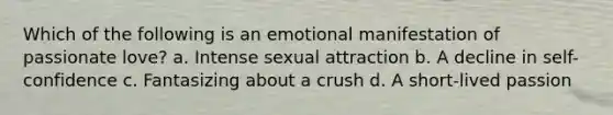 Which of the following is an emotional manifestation of passionate love? a. Intense sexual attraction b. A decline in self-confidence c. Fantasizing about a crush d. A short-lived passion