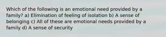 Which of the following is an emotional need provided by a family? a) Elimination of feeling of isolation b) A sense of belonging c) All of these are emotional needs provided by a family d) A sense of security