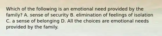 Which of the following is an emotional need provided by the family? A. sense of security B. elimination of feelings of isolation C. a sense of belonging D. All the choices are emotional needs provided by the family.