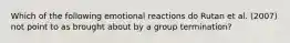 Which of the following emotional reactions do Rutan et al. (2007) not point to as brought about by a group termination?