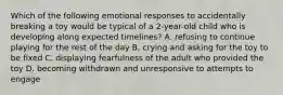 Which of the following emotional responses to accidentally breaking a toy would be typical of a 2-year-old child who is developing along expected timelines? A. refusing to continue playing for the rest of the day B, crying and asking for the toy to be fixed C. displaying fearfulness of the adult who provided the toy D. becoming withdrawn and unresponsive to attempts to engage