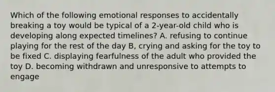 Which of the following emotional responses to accidentally breaking a toy would be typical of a 2-year-old child who is developing along expected timelines? A. refusing to continue playing for the rest of the day B, crying and asking for the toy to be fixed C. displaying fearfulness of the adult who provided the toy D. becoming withdrawn and unresponsive to attempts to engage