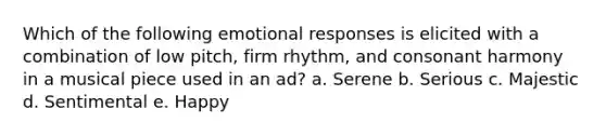 Which of the following emotional responses is elicited with a combination of low pitch, firm rhythm, and consonant harmony in a musical piece used in an ad? a. Serene b. Serious c. Majestic d. Sentimental e. Happy