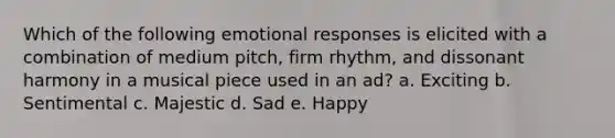 Which of the following emotional responses is elicited with a combination of medium pitch, firm rhythm, and dissonant harmony in a musical piece used in an ad? a. Exciting b. Sentimental c. Majestic d. Sad e. Happy