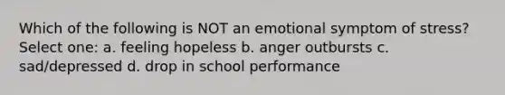 Which of the following is NOT an emotional symptom of stress? Select one: a. feeling hopeless b. anger outbursts c. sad/depressed d. drop in school performance