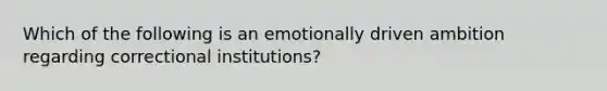 Which of the following is an emotionally driven ambition regarding correctional institutions?