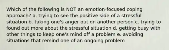 Which of the following is NOT an emotion-focused coping approach? a. trying to see the positive side of a stressful situation b. taking one's anger out on another person c. trying to found out more about the stressful situation d. getting busy with other things to keep one's mind off a problem e. avoiding situations that remind one of an ongoing problem