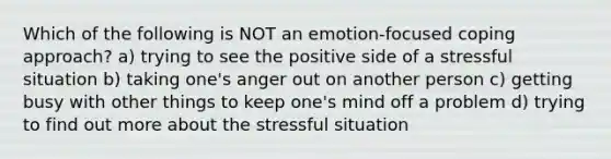 Which of the following is NOT an emotion‑focused coping approach? a) trying to see the positive side of a stressful situation b) taking one's anger out on another person c) getting busy with other things to keep one's mind off a problem d) trying to find out more about the stressful situation