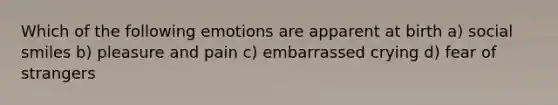 Which of the following emotions are apparent at birth a) social smiles b) pleasure and pain c) embarrassed crying d) fear of strangers