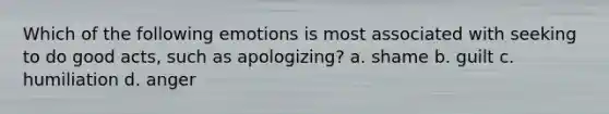 Which of the following emotions is most associated with seeking to do good acts, such as apologizing? a. shame b. guilt c. humiliation d. anger