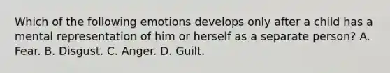 Which of the following emotions develops only after a child has a mental representation of him or herself as a separate person? A. Fear. B. Disgust. C. Anger. D. Guilt.