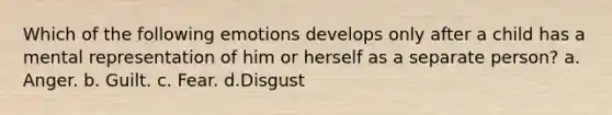 Which of the following emotions develops only after a child has a mental representation of him or herself as a separate person? a. Anger. b. Guilt. c. Fear. d.Disgust