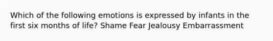 Which of the following emotions is expressed by infants in the first six months of life? Shame Fear Jealousy Embarrassment