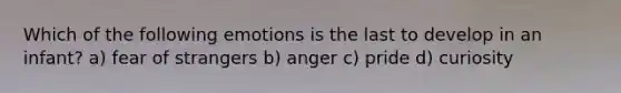 Which of the following emotions is the last to develop in an infant? a) fear of strangers b) anger c) pride d) curiosity