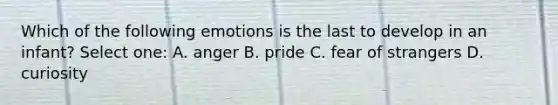 Which of the following emotions is the last to develop in an infant? Select one: A. anger B. pride C. fear of strangers D. curiosity