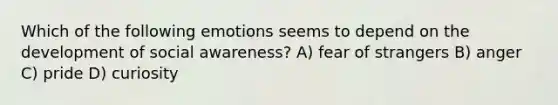 Which of the following emotions seems to depend on the development of social awareness? A) fear of strangers B) anger C) pride D) curiosity