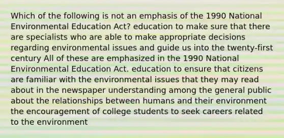 Which of the following is not an emphasis of the 1990 National Environmental Education Act? education to make sure that there are specialists who are able to make appropriate decisions regarding environmental issues and guide us into the twenty-first century All of these are emphasized in the 1990 National Environmental Education Act. education to ensure that citizens are familiar with the environmental issues that they may read about in the newspaper understanding among the general public about the relationships between humans and their environment the encouragement of college students to seek careers related to the environment