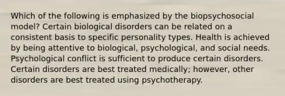 Which of the following is emphasized by the biopsychosocial model? Certain biological disorders can be related on a consistent basis to specific personality types. Health is achieved by being attentive to biological, psychological, and social needs. Psychological conflict is sufficient to produce certain disorders. Certain disorders are best treated medically; however, other disorders are best treated using psychotherapy.