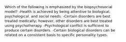 Which of the following is emphasized by the biopsychosocial model? -Health is achieved by being attentive to biological, psychological, and social needs. -Certain disorders are best treated medically; however, other disorders are best treated using psychotherapy. -Psychological conflict is sufficient to produce certain disorders. -Certain biological disorders can be related on a consistent basis to specific personality types.