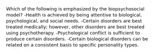 Which of the following is emphasized by the biopsychosocial model? -Health is achieved by being attentive to biological, psychological, and social needs. -Certain disorders are best treated medically; however, other disorders are best treated using psychotherapy. -Psychological conflict is sufficient to produce certain disorders. -Certain biological disorders can be related on a consistent basis to specific personality types.